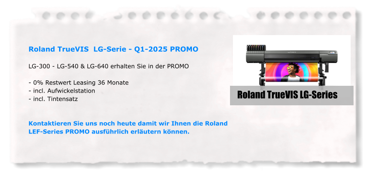 Roland TrueVIS  LG-Serie - Q1-2025 PROMO  LG-300 - LG-540 & LG-640 erhalten Sie in der PROMO  - 0% Restwert Leasing 36 Monate - incl. Aufwickelstation - incl. Tintensatz    Kontaktieren Sie uns noch heute damit wir Ihnen die Roland LEF-Series PROMO ausführlich erläutern können. Roland TrueVIS LG-Series
