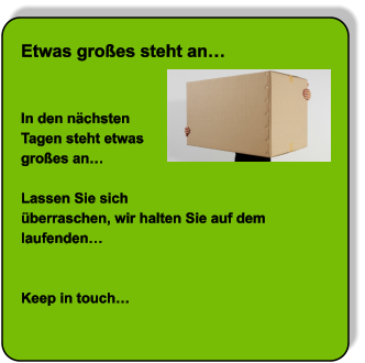 NEW Etwas großes steht an…   In den nächsten Tagen steht etwas großes an…   Lassen Sie sich  überraschen, wir halten Sie auf dem laufenden…   Keep in touch…