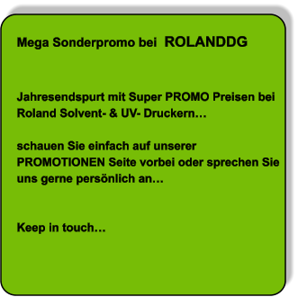 Mega Sonderpromo bei  ROLANDDG   Jahresendspurt mit Super PROMO Preisen bei Roland Solvent- & UV- Druckern…  schauen Sie einfach auf unserer PROMOTIONEN Seite vorbei oder sprechen Sie uns gerne persönlich an…   Keep in touch…